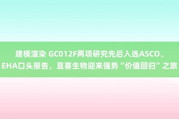 建模渲染 GC012F两项研究先后入选ASCO、EHA口头报告，亘喜生物迎来强势“价值回归”之旅