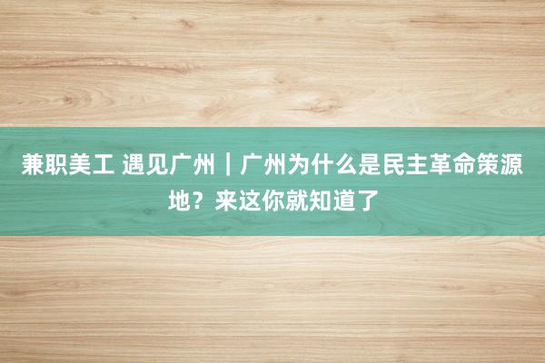 兼职美工 遇见广州｜广州为什么是民主革命策源地？来这你就知道了