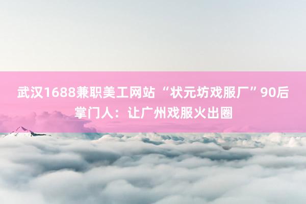 武汉1688兼职美工网站 “状元坊戏服厂”90后掌门人：让广州戏服火出圈