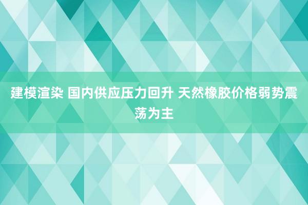 建模渲染 国内供应压力回升 天然橡胶价格弱势震荡为主