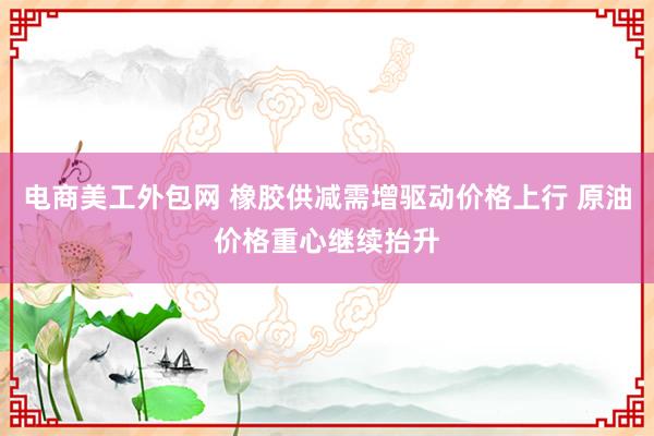 电商美工外包网 橡胶供减需增驱动价格上行 原油价格重心继续抬升