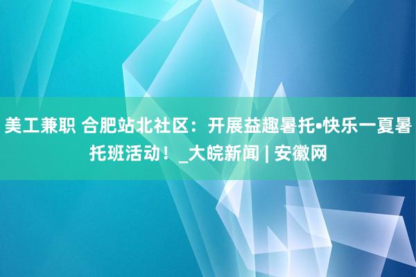 美工兼职 合肥站北社区：开展益趣暑托•快乐一夏暑托班活动！_大皖新闻 | 安徽网