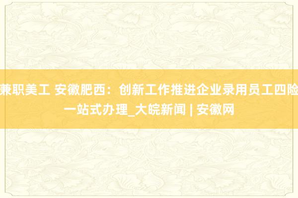 兼职美工 安徽肥西：创新工作推进企业录用员工四险一站式办理_大皖新闻 | 安徽网