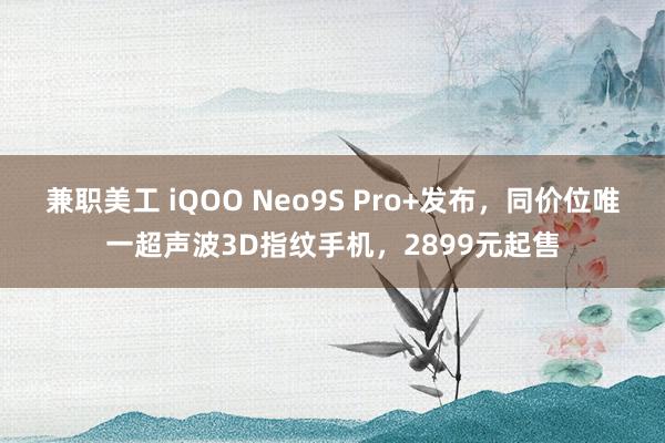 兼职美工 iQOO Neo9S Pro+发布，同价位唯一超声波3D指纹手机，2899元起售