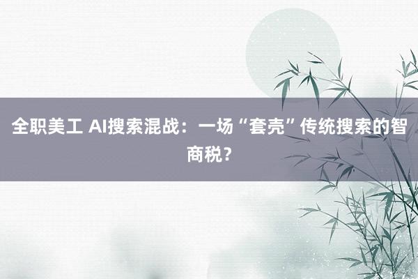 全职美工 AI搜索混战：一场“套壳”传统搜索的智商税？