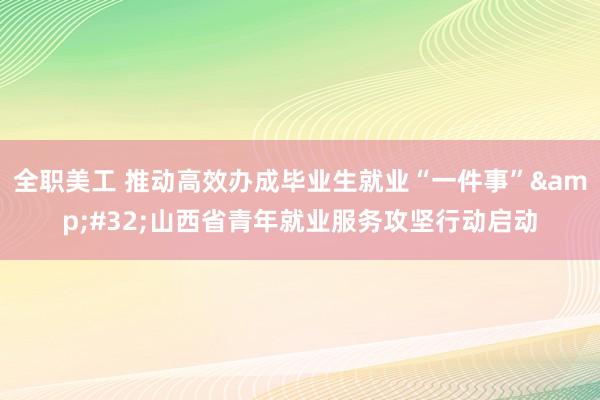 全职美工 推动高效办成毕业生就业“一件事”&#32;山西省青年就业服务攻坚行动启动