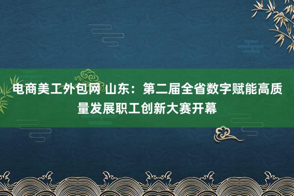 电商美工外包网 山东：第二届全省数字赋能高质量发展职工创新大赛开幕