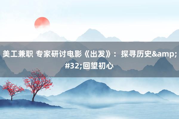 美工兼职 专家研讨电影《出发》：探寻历史&#32;回望初心