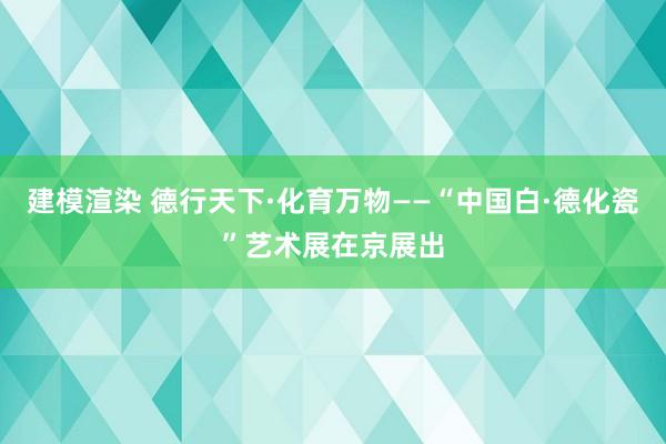 建模渲染 德行天下·化育万物——“中国白·德化瓷”艺术展在京展出