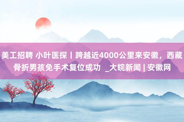 美工招聘 小叶医探丨跨越近4000公里来安徽，西藏骨折男孩免手术复位成功  _大皖新闻 | 安徽网