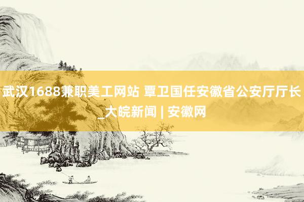 武汉1688兼职美工网站 覃卫国任安徽省公安厅厅长_大皖新闻 | 安徽网