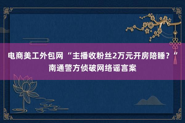 电商美工外包网 “主播收粉丝2万元开房陪睡？”南通警方侦破网络谣言案