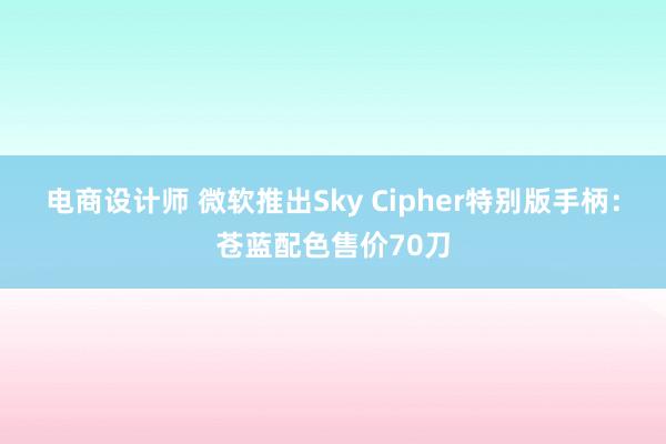 电商设计师 微软推出Sky Cipher特别版手柄：苍蓝配色售价70刀