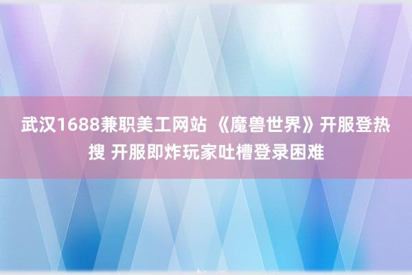 武汉1688兼职美工网站 《魔兽世界》开服登热搜 开服即炸玩家吐槽登录困难