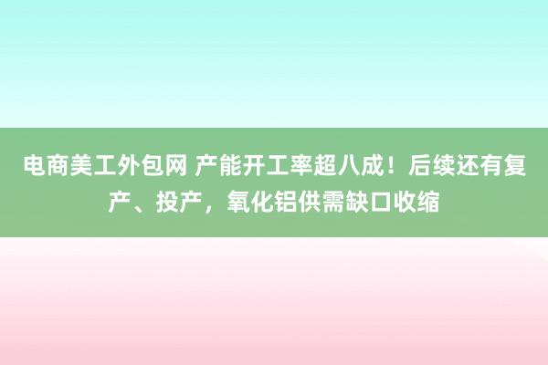 电商美工外包网 产能开工率超八成！后续还有复产、投产，氧化铝供需缺口收缩