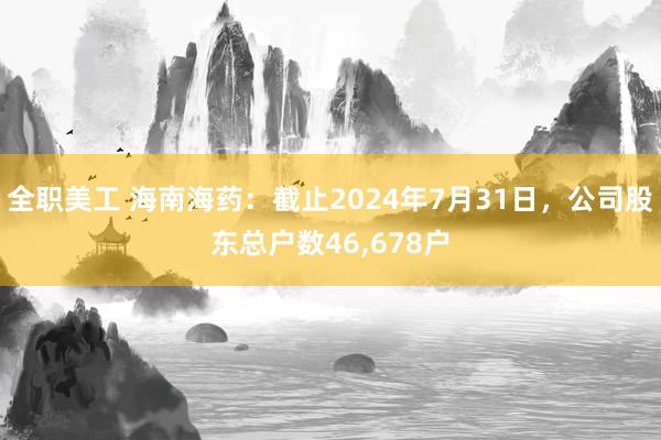 全职美工 海南海药：截止2024年7月31日，公司股东总户数46,678户