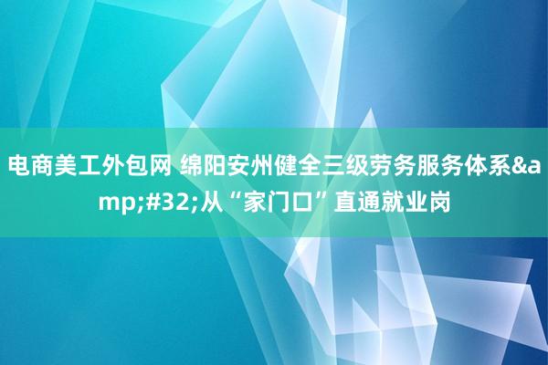 电商美工外包网 绵阳安州健全三级劳务服务体系&#32;从“家门口”直通就业岗