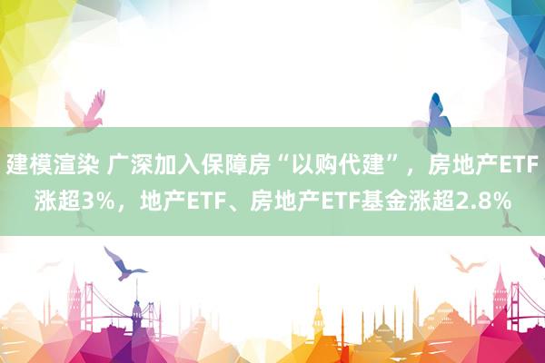 建模渲染 广深加入保障房“以购代建”，房地产ETF涨超3%，地产ETF、房地产ETF基金涨超2.8%