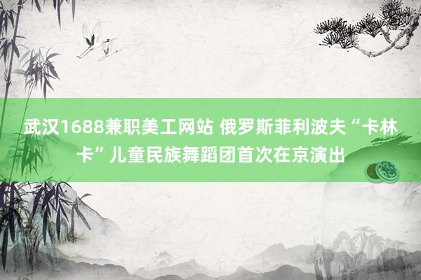 武汉1688兼职美工网站 俄罗斯菲利波夫“卡林卡”儿童民族舞蹈团首次在京演出