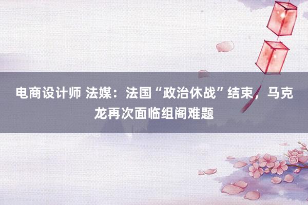 电商设计师 法媒：法国“政治休战”结束，马克龙再次面临组阁难题