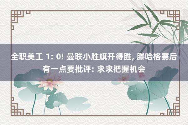 全职美工 1: 0! 曼联小胜旗开得胜, 滕哈格赛后有一点要批评: 求求把握机会