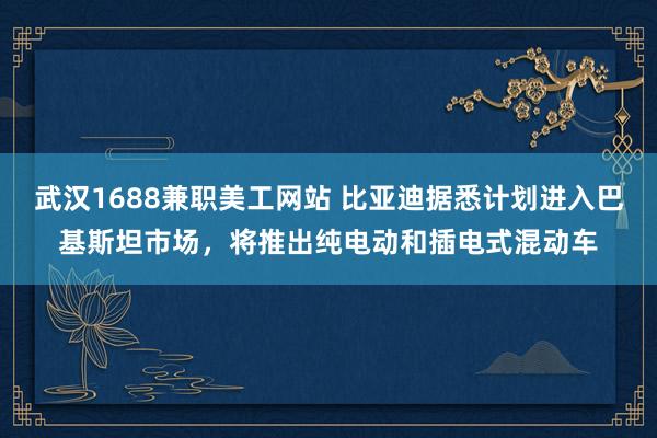 武汉1688兼职美工网站 比亚迪据悉计划进入巴基斯坦市场，将推出纯电动和插电式混动车