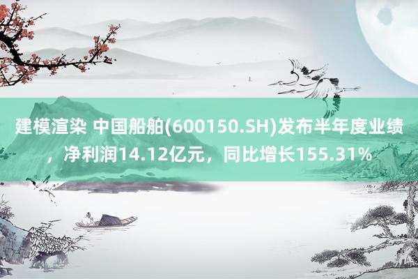 建模渲染 中国船舶(600150.SH)发布半年度业绩，净利润14.12亿元，同比增长155.31%