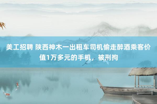 美工招聘 陕西神木一出租车司机偷走醉酒乘客价值1万多元的手机，被刑拘