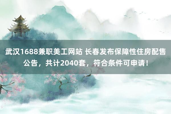 武汉1688兼职美工网站 长春发布保障性住房配售公告，共计2040套，符合条件可申请！